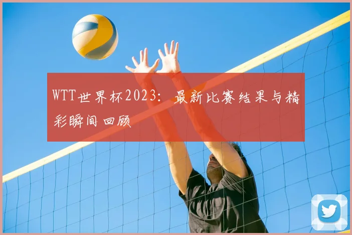 WTT世界杯2023：最新比赛结果与精彩瞬间回顾
