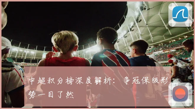 中超积分榜深度解析：争冠保级形势一目了然