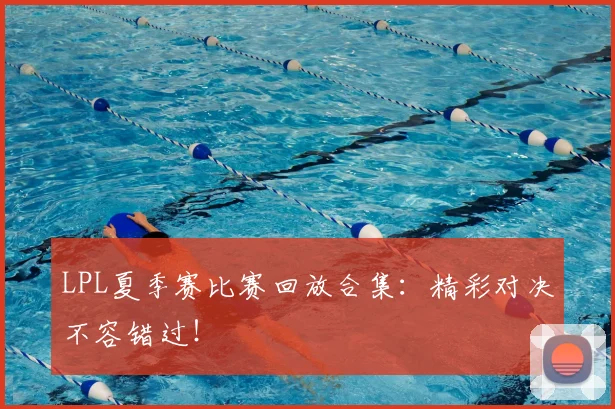 LPL夏季赛比赛回放合集：精彩对决不容错过！