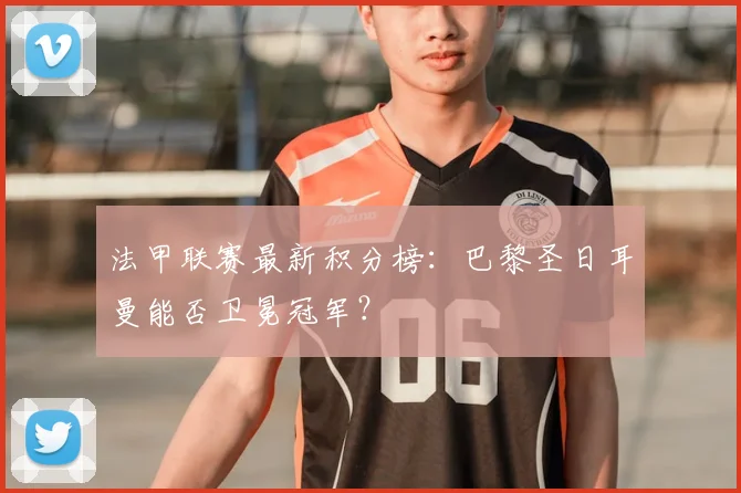 法甲联赛最新积分榜：巴黎圣日耳曼能否卫冕冠军？