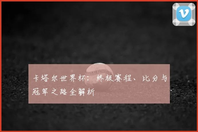 卡塔尔世界杯：终极赛程、比分与冠军之路全解析