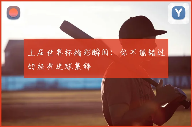 上届世界杯精彩瞬间：你不能错过的经典进球集锦
