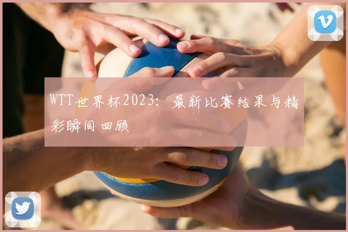 WTT世界杯2023：最新比赛结果与精彩瞬间回顾