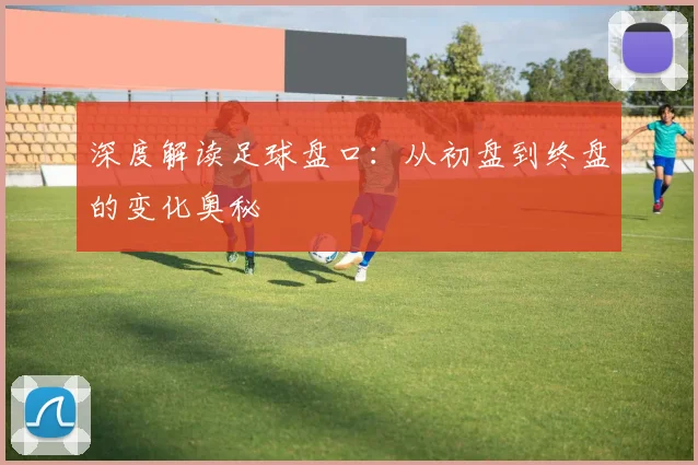 深度解读足球盘口：从初盘到终盘的变化奥秘